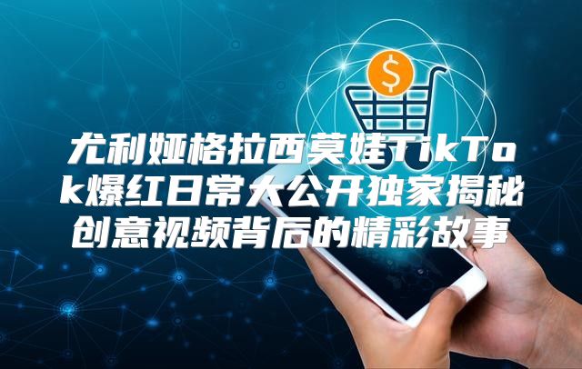 尤利娅格拉西莫娃TikTok爆红日常大公开独家揭秘创意视频背后的精彩故事