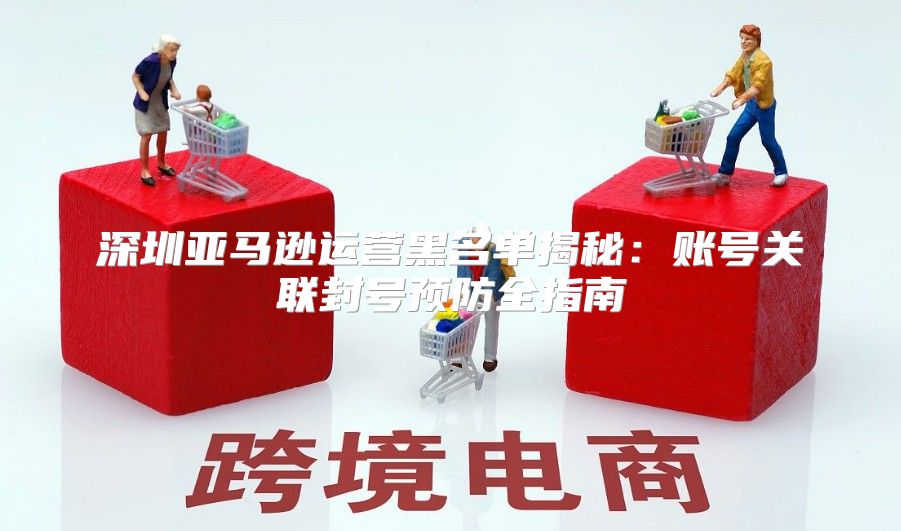 深圳亚马逊运营黑名单揭秘：账号关联封号预防全指南