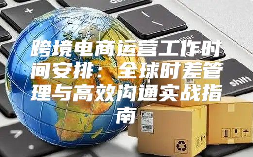 跨境电商运营工作时间安排：全球时差管理与高效沟通实战指南