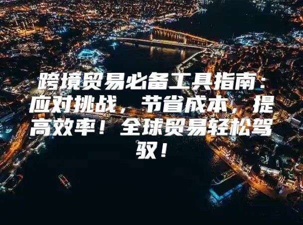 跨境贸易必备工具指南：应对挑战，节省成本，提高效率！全球贸易轻松驾驭！