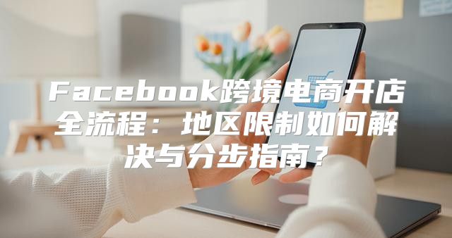 Facebook跨境电商开店全流程：地区限制如何解决与分步指南？