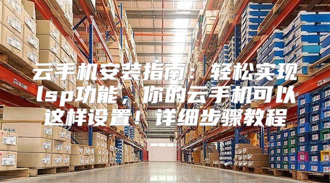 云手机安装指南：轻松实现lsp功能，你的云手机可以这样设置！详细步骤教程