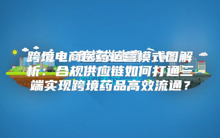 跨境电商医药运营模式图解析：合规供应链如何打通三端实现跨境药品高效流通？