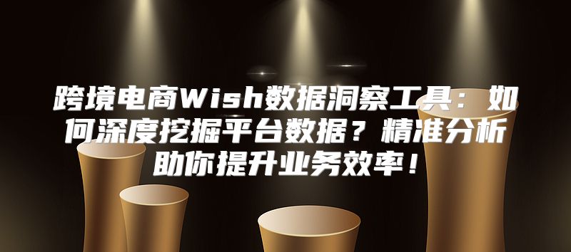 跨境电商Wish数据洞察工具：如何深度挖掘平台数据？精准分析助你提升业务效率！