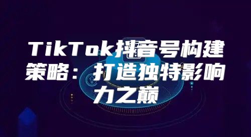 TikTok抖音号构建策略：打造独特影响力之巅