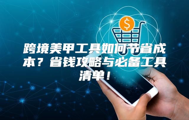 跨境美甲工具如何节省成本？省钱攻略与必备工具清单！
