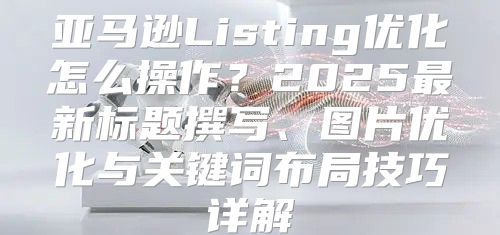 亚马逊Listing优化怎么操作？2025最新标题撰写、图片优化与关键词布局技巧详解