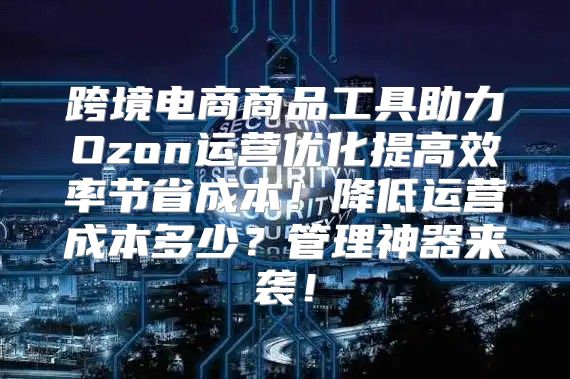 跨境电商商品工具助力Ozon运营优化提高效率节省成本！降低运营成本多少？管理神器来袭！