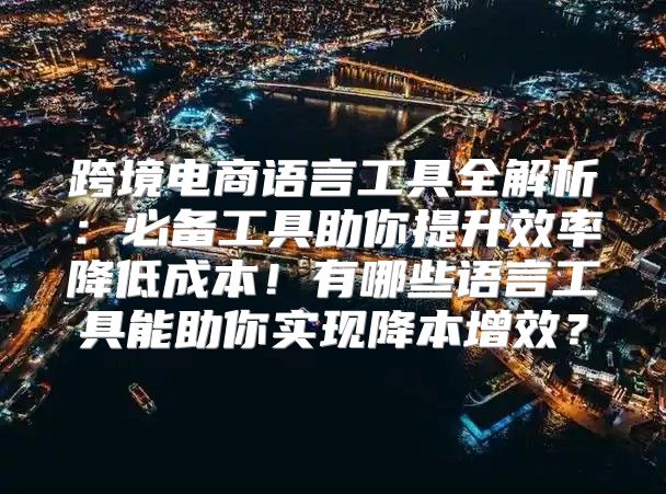 跨境电商语言工具全解析：必备工具助你提升效率降低成本！有哪些语言工具能助你实现降本增效？