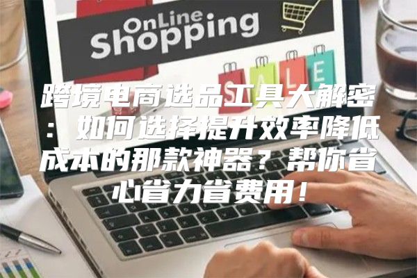 跨境电商选品工具大解密：如何选择提升效率降低成本的那款神器？帮你省心省力省费用！