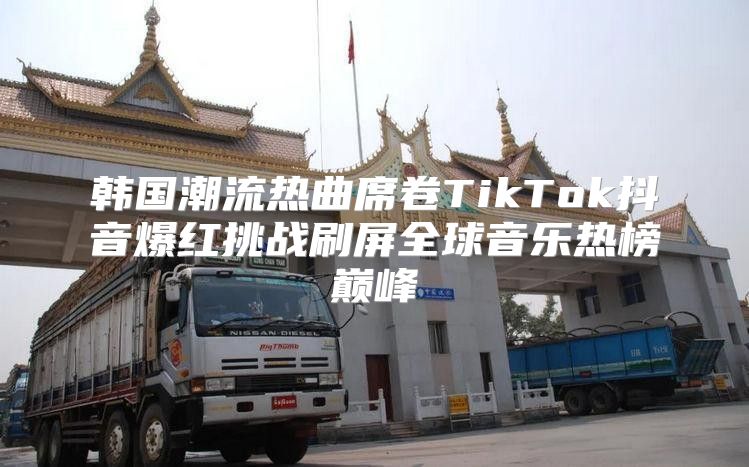 韩国潮流热曲席卷TikTok抖音爆红挑战刷屏全球音乐热榜巅峰