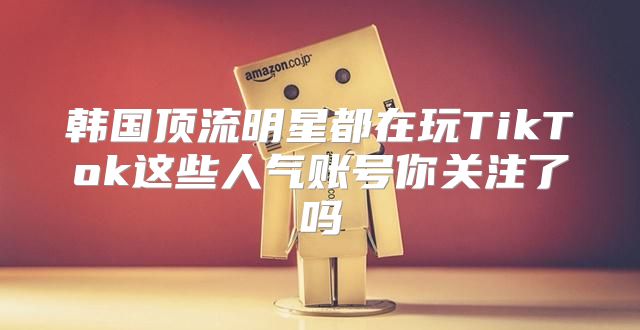 韩国顶流明星都在玩TikTok这些人气账号你关注了吗