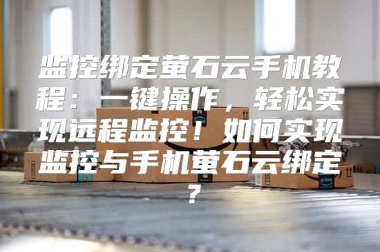 监控绑定萤石云手机教程：一键操作，轻松实现远程监控！如何实现监控与手机萤石云绑定？