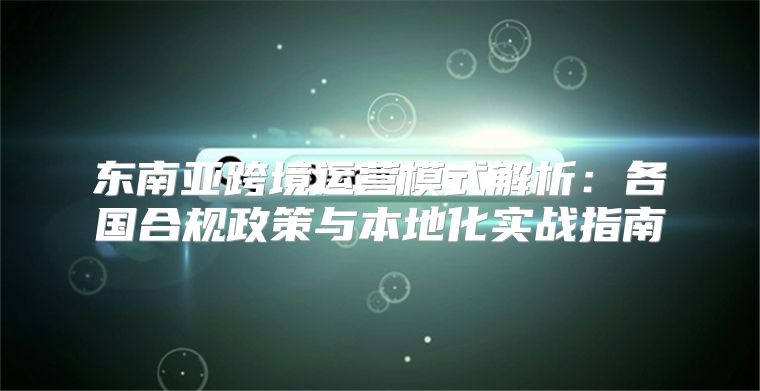 东南亚跨境运营模式解析：各国合规政策与本地化实战指南