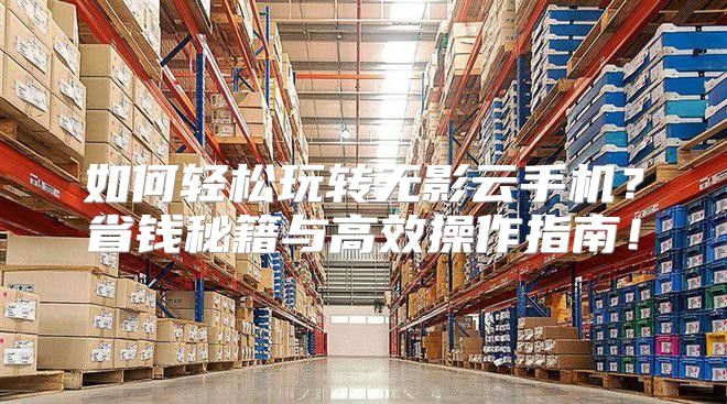 如何轻松玩转无影云手机？省钱秘籍与高效操作指南！