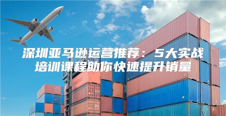 深圳亚马逊运营推荐：5大实战培训课程助你快速提升销量