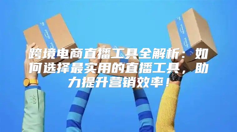 跨境电商直播工具全解析：如何选择最实用的直播工具，助力提升营销效率！