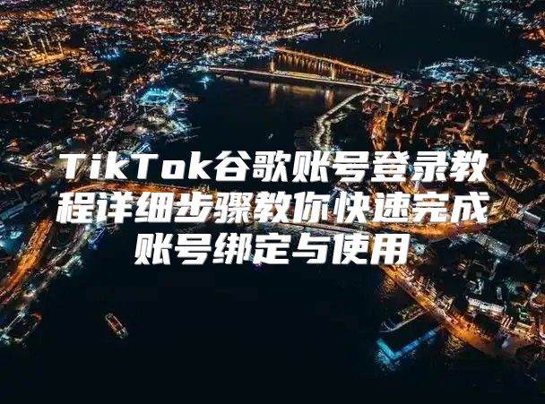 TikTok谷歌账号登录教程详细步骤教你快速完成账号绑定与使用