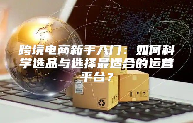 跨境电商新手入门：如何科学选品与选择最适合的运营平台？