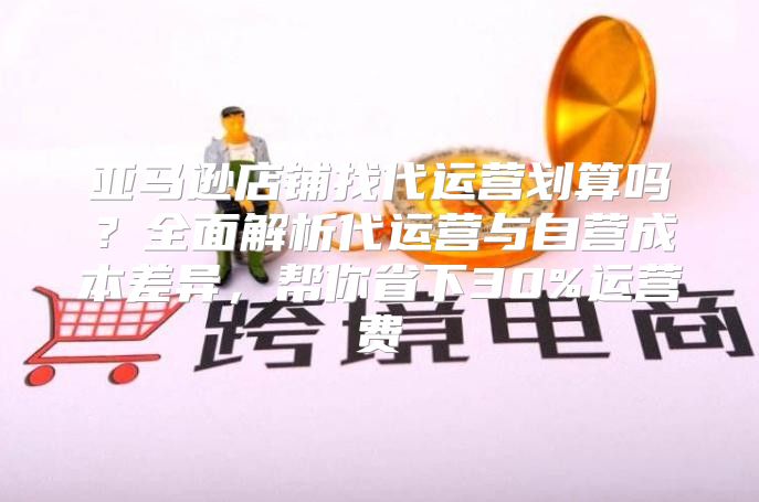 亚马逊店铺找代运营划算吗？全面解析代运营与自营成本差异，帮你省下30%运营费