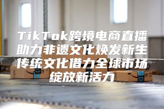 TikTok跨境电商直播助力非遗文化焕发新生传统文化借力全球市场绽放新活力