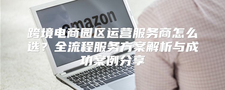 跨境电商园区运营服务商怎么选？全流程服务方案解析与成功案例分享