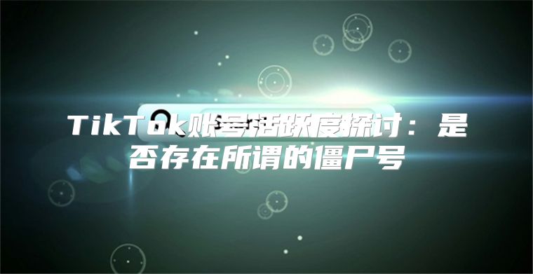 TikTok账号活跃度探讨：是否存在所谓的僵尸号