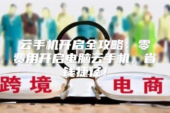 云手机开启全攻略：零费用开启电脑云手机，省钱捷径！