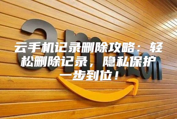 云手机记录删除攻略：轻松删除记录，隐私保护一步到位！