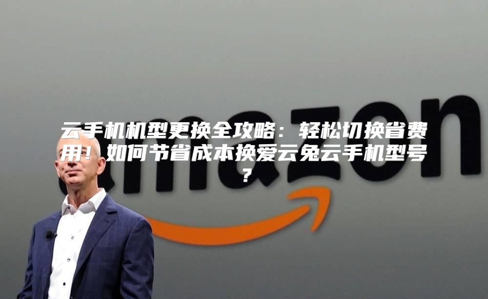 云手机机型更换全攻略：轻松切换省费用！如何节省成本换爱云兔云手机型号？