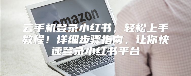 云手机登录小红书，轻松上手教程！详细步骤指南，让你快速登录小红书平台