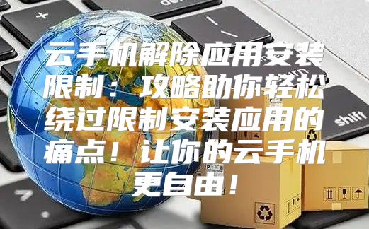 云手机解除应用安装限制：攻略助你轻松绕过限制安装应用的痛点！让你的云手机更自由！