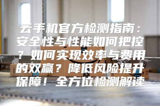 云手机官方检测指南：安全性与性能如何把控？如何实现效率与费用的双赢？降低风险提升保障！全方位检测解读