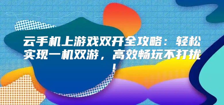 云手机上游戏双开全攻略：轻松实现一机双游，高效畅玩不打扰！