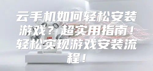 云手机如何轻松安装游戏？超实用指南！轻松实现游戏安装流程！