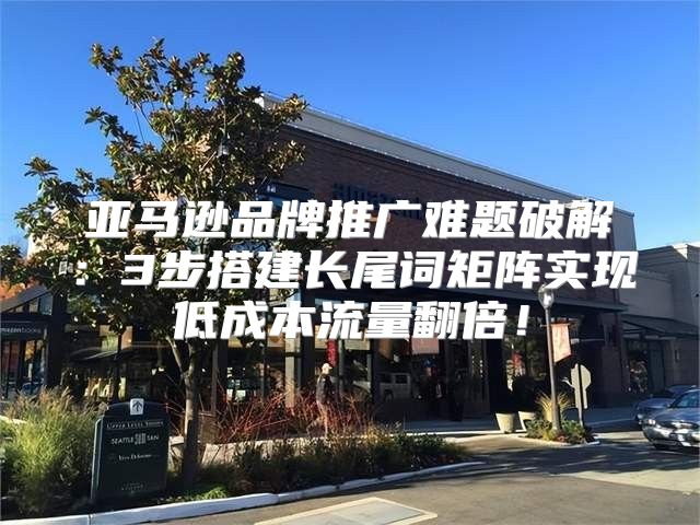 亞馬遜品牌推廣難題破解：3步搭建長尾詞矩陣實現(xiàn)低成本流量翻倍！