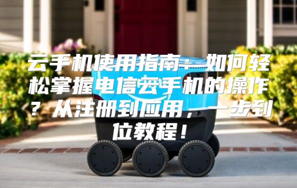 云手机使用指南：如何轻松掌握电信云手机的操作？从注册到应用，一步到位教程！