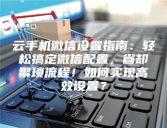 云手机微信设置指南：轻松搞定微信配置，省却繁琐流程！如何实现高效设置？