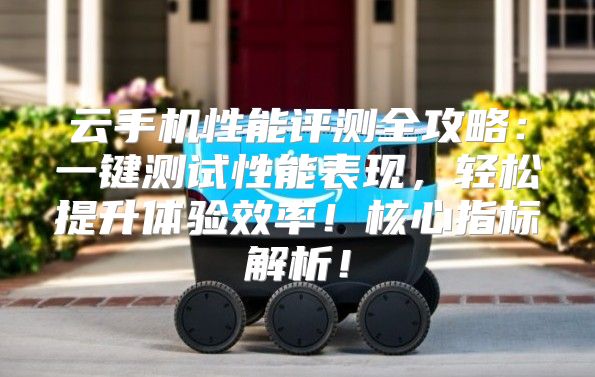 云手机性能评测全攻略：一键测试性能表现，轻松提升体验效率！核心指标解析！