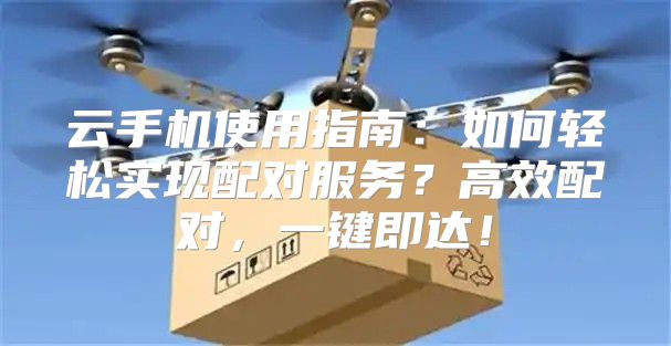 云手机使用指南：如何轻松实现配对服务？高效配对，一键即达！