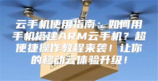 云手机使用指南：如何用手机搭建ARM云手机？超便捷操作教程来袭！让你的移动云体验升级！