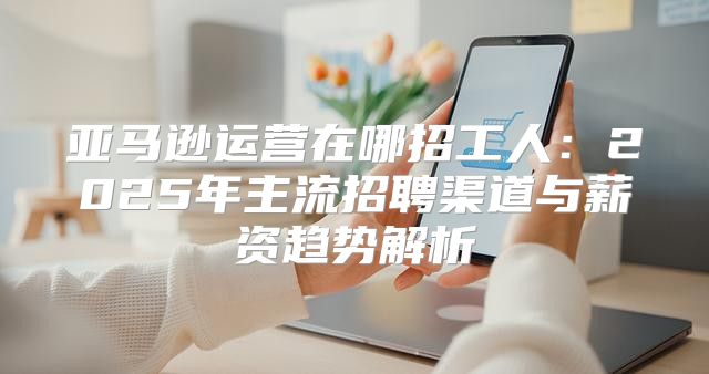 亚马逊运营在哪招工人：2025年主流招聘渠道与薪资趋势解析