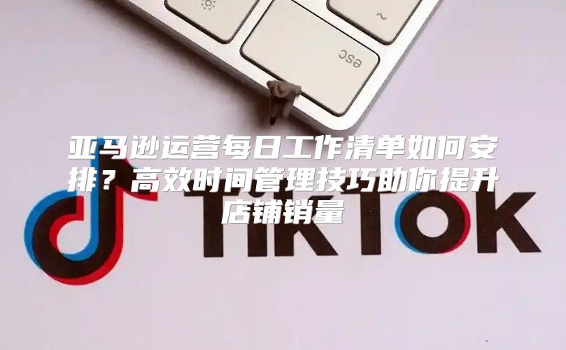 亚马逊运营每日工作清单如何安排？高效时间管理技巧助你提升店铺销量