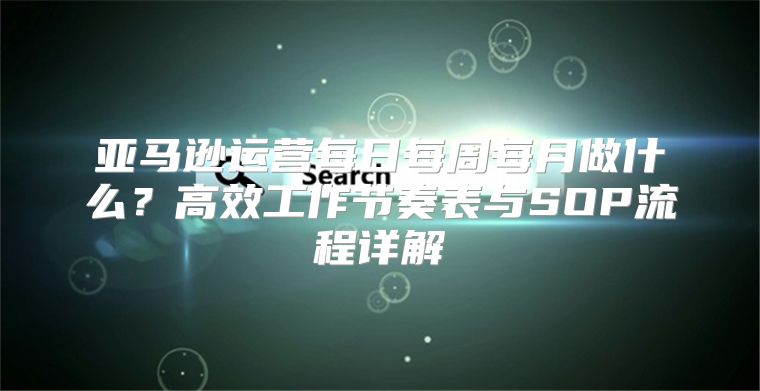 亚马逊运营每日每周每月做什么？高效工作节奏表与SOP流程详解
