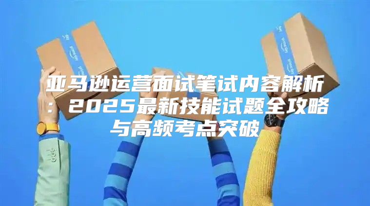 亚马逊运营面试笔试内容解析：2025最新技能试题全攻略与高频考点突破