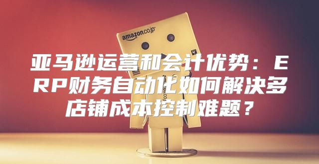 亚马逊运营和会计优势：ERP财务自动化如何解决多店铺成本控制难题？