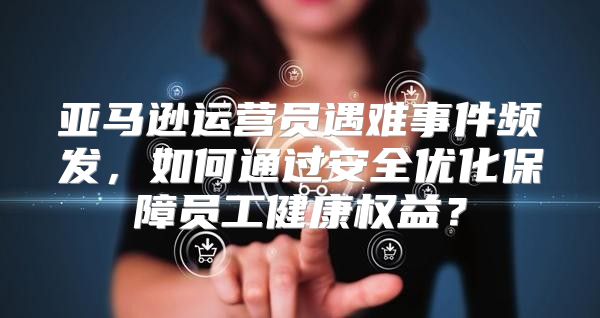 亚马逊运营员遇难事件频发，如何通过安全优化保障员工健康权益？