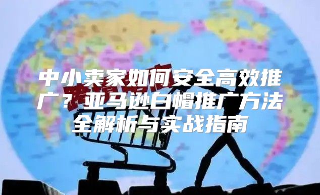 中小卖家如何安全高效推广？亚马逊白帽推广方法全解析与实战指南