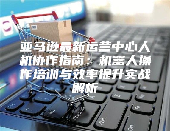 亚马逊最新运营中心人机协作指南：机器人操作培训与效率提升实战解析