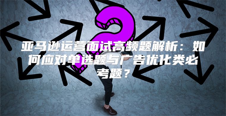 亚马逊运营面试高频题解析：如何应对单选题与广告优化类必考题？